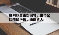 格列兹曼重伤倒地，皇马全队围拢祈祷，场面感人阵地战1917原版
