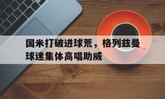 国米打破进球荒，格列兹曼球迷集体高唱助威格列兹曼颜值巅峰帅照
