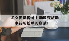 尤文图斯替补上场改变战局，申花防线瞬间崩溃！