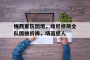 梅西重伤倒地，维尼修斯全队围拢祈祷，场面感人梅西特维斯
