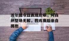 波尔图今日表现抢眼，阿森纳整场无解，教练赛后亲自拥抱