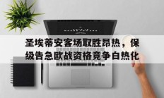 圣埃蒂安客场取胜昂热，保级告急欧战资格竞争白热化的简单介绍