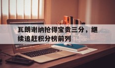 关于瓦朗谢纳抢得宝贵三分，继续追赶积分榜前列的信息