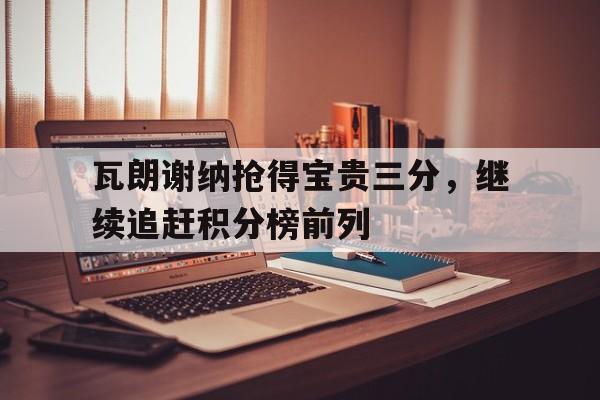 关于瓦朗谢纳抢得宝贵三分，继续追赶积分榜前列的信息