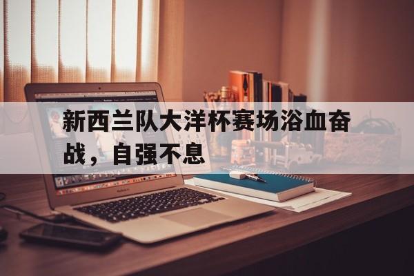 新西兰队大洋杯赛场浴血奋战，自强不息的简单介绍