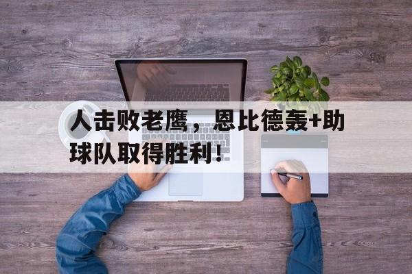 人击败老鹰，恩比德轰+助球队取得胜利！的简单介绍