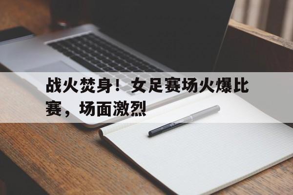 关于战火焚身！女足赛场火爆比赛，场面激烈的信息