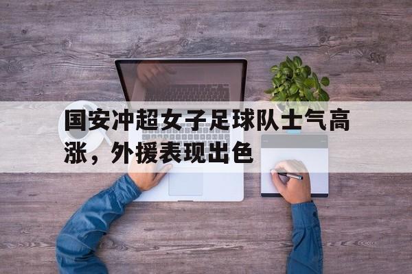 国安冲超女子足球队士气高涨，外援表现出色的简单介绍