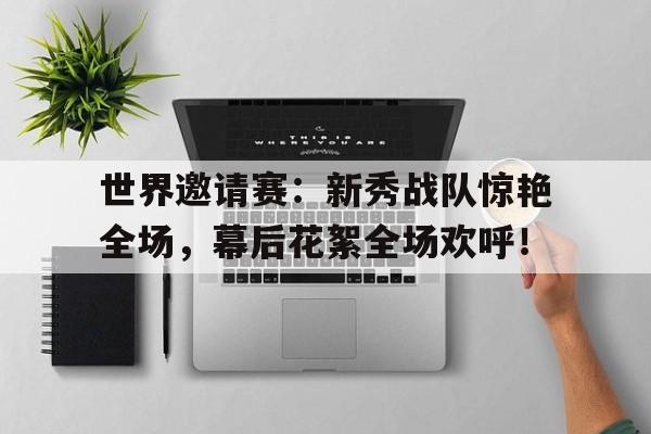 世界邀请赛：新秀战队惊艳全场，幕后花絮全场欢呼！