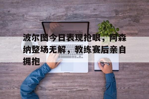 波尔图今日表现抢眼，阿森纳整场无解，教练赛后亲自拥抱