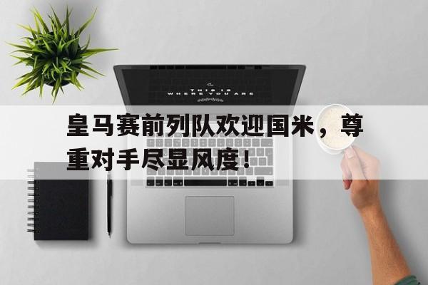 皇马赛前列队欢迎国米，尊重对手尽显风度！国米沙尔克比赛直播